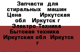 Запчасти  для  стиральных   машин › Цена ­ 500 - Иркутская обл., Иркутск г. Электро-Техника » Бытовая техника   . Иркутская обл.,Иркутск г.